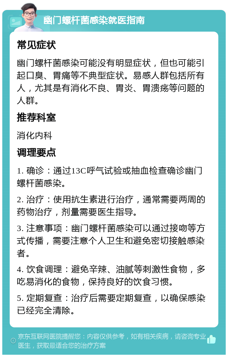 幽门螺杆菌感染就医指南 常见症状 幽门螺杆菌感染可能没有明显症状，但也可能引起口臭、胃痛等不典型症状。易感人群包括所有人，尤其是有消化不良、胃炎、胃溃疡等问题的人群。 推荐科室 消化内科 调理要点 1. 确诊：通过13C呼气试验或抽血检查确诊幽门螺杆菌感染。 2. 治疗：使用抗生素进行治疗，通常需要两周的药物治疗，剂量需要医生指导。 3. 注意事项：幽门螺杆菌感染可以通过接吻等方式传播，需要注意个人卫生和避免密切接触感染者。 4. 饮食调理：避免辛辣、油腻等刺激性食物，多吃易消化的食物，保持良好的饮食习惯。 5. 定期复查：治疗后需要定期复查，以确保感染已经完全清除。