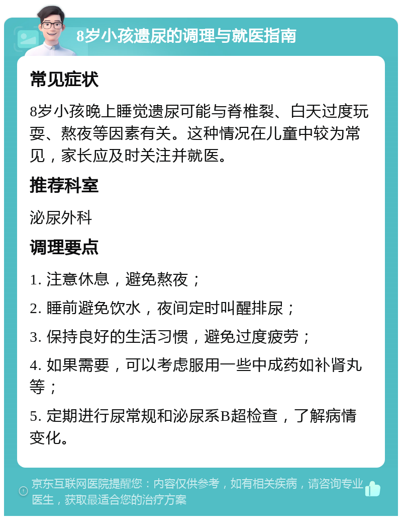 8岁小孩遗尿的调理与就医指南 常见症状 8岁小孩晚上睡觉遗尿可能与脊椎裂、白天过度玩耍、熬夜等因素有关。这种情况在儿童中较为常见，家长应及时关注并就医。 推荐科室 泌尿外科 调理要点 1. 注意休息，避免熬夜； 2. 睡前避免饮水，夜间定时叫醒排尿； 3. 保持良好的生活习惯，避免过度疲劳； 4. 如果需要，可以考虑服用一些中成药如补肾丸等； 5. 定期进行尿常规和泌尿系B超检查，了解病情变化。