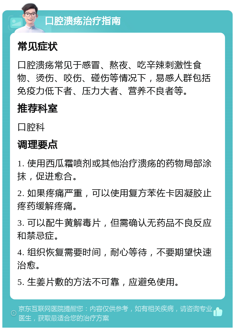 口腔溃疡治疗指南 常见症状 口腔溃疡常见于感冒、熬夜、吃辛辣刺激性食物、烫伤、咬伤、碰伤等情况下，易感人群包括免疫力低下者、压力大者、营养不良者等。 推荐科室 口腔科 调理要点 1. 使用西瓜霜喷剂或其他治疗溃疡的药物局部涂抹，促进愈合。 2. 如果疼痛严重，可以使用复方苯佐卡因凝胶止疼药缓解疼痛。 3. 可以配牛黄解毒片，但需确认无药品不良反应和禁忌症。 4. 组织恢复需要时间，耐心等待，不要期望快速治愈。 5. 生姜片敷的方法不可靠，应避免使用。