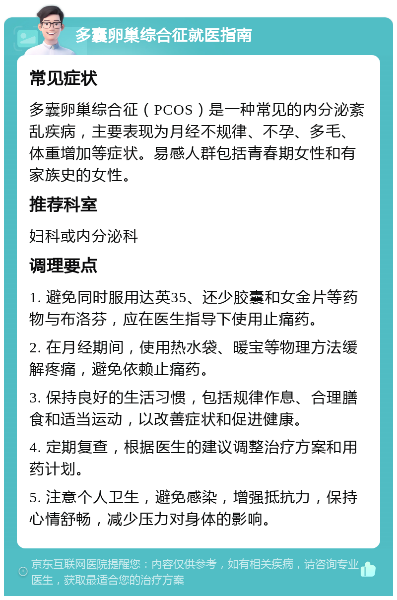 多囊卵巢综合征就医指南 常见症状 多囊卵巢综合征（PCOS）是一种常见的内分泌紊乱疾病，主要表现为月经不规律、不孕、多毛、体重增加等症状。易感人群包括青春期女性和有家族史的女性。 推荐科室 妇科或内分泌科 调理要点 1. 避免同时服用达英35、还少胶囊和女金片等药物与布洛芬，应在医生指导下使用止痛药。 2. 在月经期间，使用热水袋、暖宝等物理方法缓解疼痛，避免依赖止痛药。 3. 保持良好的生活习惯，包括规律作息、合理膳食和适当运动，以改善症状和促进健康。 4. 定期复查，根据医生的建议调整治疗方案和用药计划。 5. 注意个人卫生，避免感染，增强抵抗力，保持心情舒畅，减少压力对身体的影响。