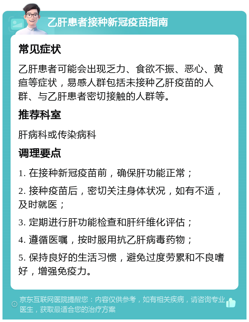 乙肝患者接种新冠疫苗指南 常见症状 乙肝患者可能会出现乏力、食欲不振、恶心、黄疸等症状，易感人群包括未接种乙肝疫苗的人群、与乙肝患者密切接触的人群等。 推荐科室 肝病科或传染病科 调理要点 1. 在接种新冠疫苗前，确保肝功能正常； 2. 接种疫苗后，密切关注身体状况，如有不适，及时就医； 3. 定期进行肝功能检查和肝纤维化评估； 4. 遵循医嘱，按时服用抗乙肝病毒药物； 5. 保持良好的生活习惯，避免过度劳累和不良嗜好，增强免疫力。