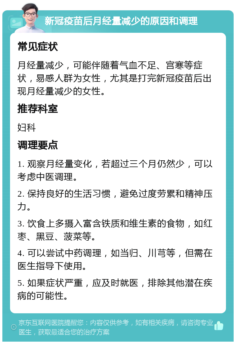 新冠疫苗后月经量减少的原因和调理 常见症状 月经量减少，可能伴随着气血不足、宫寒等症状，易感人群为女性，尤其是打完新冠疫苗后出现月经量减少的女性。 推荐科室 妇科 调理要点 1. 观察月经量变化，若超过三个月仍然少，可以考虑中医调理。 2. 保持良好的生活习惯，避免过度劳累和精神压力。 3. 饮食上多摄入富含铁质和维生素的食物，如红枣、黑豆、菠菜等。 4. 可以尝试中药调理，如当归、川芎等，但需在医生指导下使用。 5. 如果症状严重，应及时就医，排除其他潜在疾病的可能性。