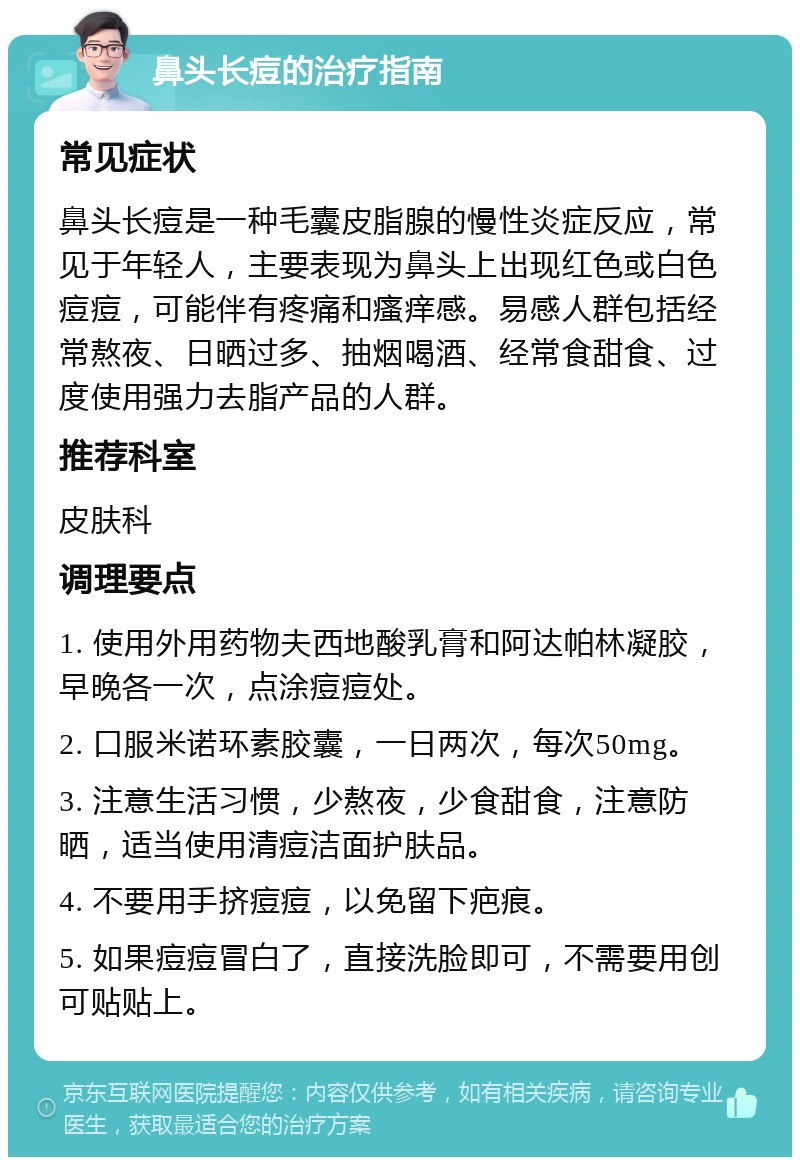 鼻头长痘的治疗指南 常见症状 鼻头长痘是一种毛囊皮脂腺的慢性炎症反应，常见于年轻人，主要表现为鼻头上出现红色或白色痘痘，可能伴有疼痛和瘙痒感。易感人群包括经常熬夜、日晒过多、抽烟喝酒、经常食甜食、过度使用强力去脂产品的人群。 推荐科室 皮肤科 调理要点 1. 使用外用药物夫西地酸乳膏和阿达帕林凝胶，早晚各一次，点涂痘痘处。 2. 口服米诺环素胶囊，一日两次，每次50mg。 3. 注意生活习惯，少熬夜，少食甜食，注意防晒，适当使用清痘洁面护肤品。 4. 不要用手挤痘痘，以免留下疤痕。 5. 如果痘痘冒白了，直接洗脸即可，不需要用创可贴贴上。