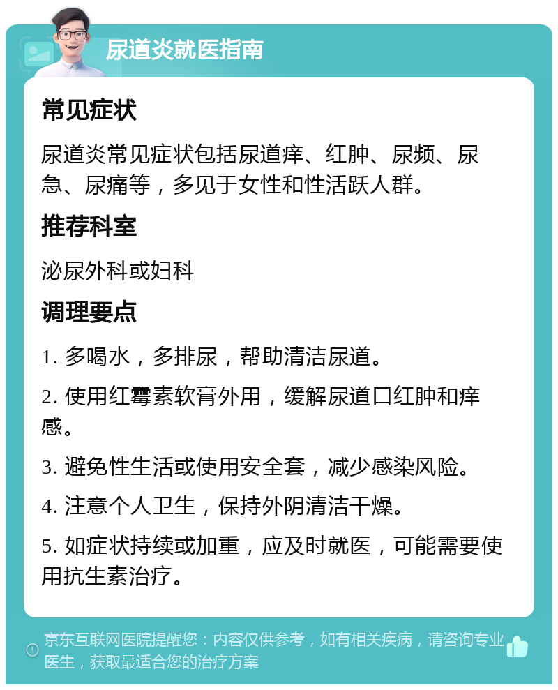 尿道炎就医指南 常见症状 尿道炎常见症状包括尿道痒、红肿、尿频、尿急、尿痛等，多见于女性和性活跃人群。 推荐科室 泌尿外科或妇科 调理要点 1. 多喝水，多排尿，帮助清洁尿道。 2. 使用红霉素软膏外用，缓解尿道口红肿和痒感。 3. 避免性生活或使用安全套，减少感染风险。 4. 注意个人卫生，保持外阴清洁干燥。 5. 如症状持续或加重，应及时就医，可能需要使用抗生素治疗。