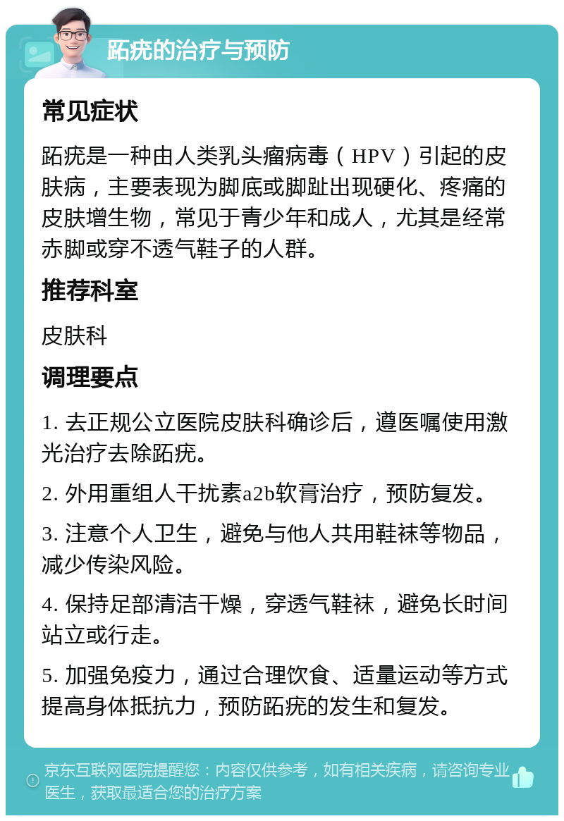 跖疣的治疗与预防 常见症状 跖疣是一种由人类乳头瘤病毒（HPV）引起的皮肤病，主要表现为脚底或脚趾出现硬化、疼痛的皮肤增生物，常见于青少年和成人，尤其是经常赤脚或穿不透气鞋子的人群。 推荐科室 皮肤科 调理要点 1. 去正规公立医院皮肤科确诊后，遵医嘱使用激光治疗去除跖疣。 2. 外用重组人干扰素a2b软膏治疗，预防复发。 3. 注意个人卫生，避免与他人共用鞋袜等物品，减少传染风险。 4. 保持足部清洁干燥，穿透气鞋袜，避免长时间站立或行走。 5. 加强免疫力，通过合理饮食、适量运动等方式提高身体抵抗力，预防跖疣的发生和复发。