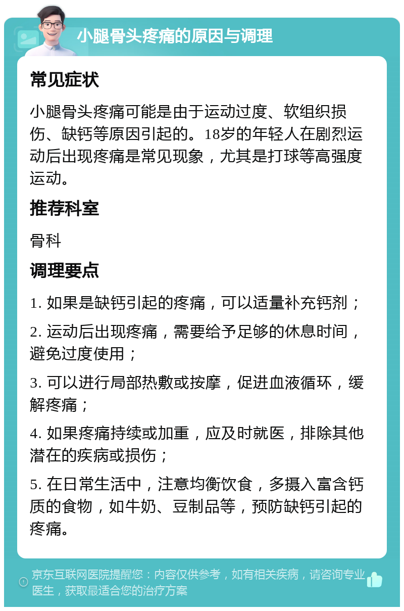 小腿骨头疼痛的原因与调理 常见症状 小腿骨头疼痛可能是由于运动过度、软组织损伤、缺钙等原因引起的。18岁的年轻人在剧烈运动后出现疼痛是常见现象，尤其是打球等高强度运动。 推荐科室 骨科 调理要点 1. 如果是缺钙引起的疼痛，可以适量补充钙剂； 2. 运动后出现疼痛，需要给予足够的休息时间，避免过度使用； 3. 可以进行局部热敷或按摩，促进血液循环，缓解疼痛； 4. 如果疼痛持续或加重，应及时就医，排除其他潜在的疾病或损伤； 5. 在日常生活中，注意均衡饮食，多摄入富含钙质的食物，如牛奶、豆制品等，预防缺钙引起的疼痛。