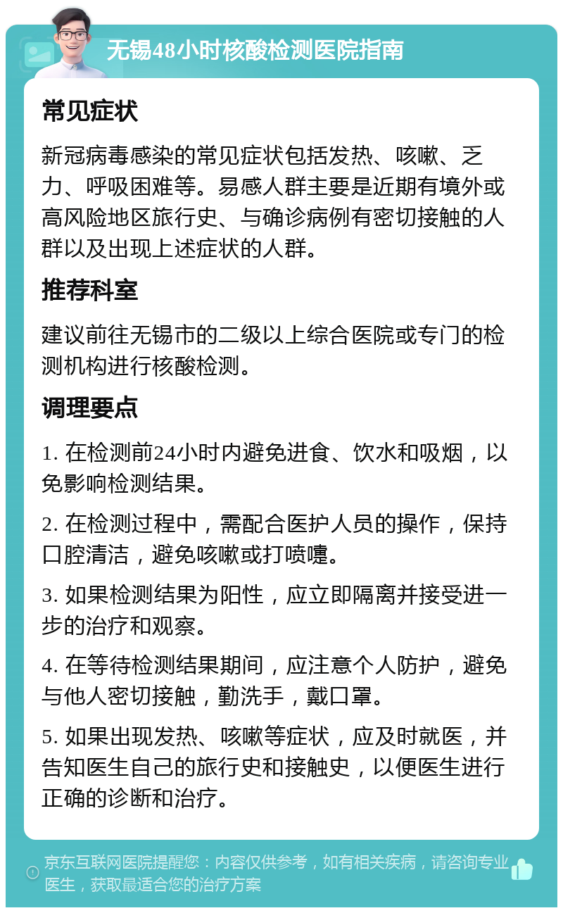 无锡48小时核酸检测医院指南 常见症状 新冠病毒感染的常见症状包括发热、咳嗽、乏力、呼吸困难等。易感人群主要是近期有境外或高风险地区旅行史、与确诊病例有密切接触的人群以及出现上述症状的人群。 推荐科室 建议前往无锡市的二级以上综合医院或专门的检测机构进行核酸检测。 调理要点 1. 在检测前24小时内避免进食、饮水和吸烟，以免影响检测结果。 2. 在检测过程中，需配合医护人员的操作，保持口腔清洁，避免咳嗽或打喷嚏。 3. 如果检测结果为阳性，应立即隔离并接受进一步的治疗和观察。 4. 在等待检测结果期间，应注意个人防护，避免与他人密切接触，勤洗手，戴口罩。 5. 如果出现发热、咳嗽等症状，应及时就医，并告知医生自己的旅行史和接触史，以便医生进行正确的诊断和治疗。