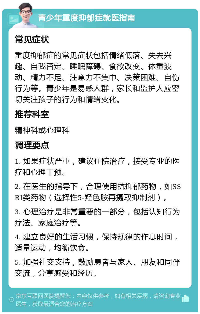 青少年重度抑郁症就医指南 常见症状 重度抑郁症的常见症状包括情绪低落、失去兴趣、自我否定、睡眠障碍、食欲改变、体重波动、精力不足、注意力不集中、决策困难、自伤行为等。青少年是易感人群，家长和监护人应密切关注孩子的行为和情绪变化。 推荐科室 精神科或心理科 调理要点 1. 如果症状严重，建议住院治疗，接受专业的医疗和心理干预。 2. 在医生的指导下，合理使用抗抑郁药物，如SSRI类药物（选择性5-羟色胺再摄取抑制剂）。 3. 心理治疗是非常重要的一部分，包括认知行为疗法、家庭治疗等。 4. 建立良好的生活习惯，保持规律的作息时间，适量运动，均衡饮食。 5. 加强社交支持，鼓励患者与家人、朋友和同伴交流，分享感受和经历。