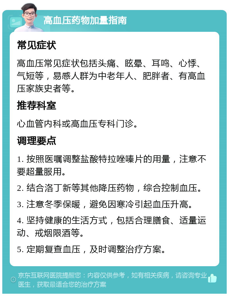 高血压药物加量指南 常见症状 高血压常见症状包括头痛、眩晕、耳鸣、心悸、气短等，易感人群为中老年人、肥胖者、有高血压家族史者等。 推荐科室 心血管内科或高血压专科门诊。 调理要点 1. 按照医嘱调整盐酸特拉唑嗪片的用量，注意不要超量服用。 2. 结合洛丁新等其他降压药物，综合控制血压。 3. 注意冬季保暖，避免因寒冷引起血压升高。 4. 坚持健康的生活方式，包括合理膳食、适量运动、戒烟限酒等。 5. 定期复查血压，及时调整治疗方案。