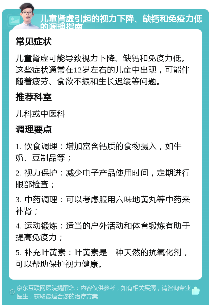 儿童肾虚引起的视力下降、缺钙和免疫力低的调理指南 常见症状 儿童肾虚可能导致视力下降、缺钙和免疫力低。这些症状通常在12岁左右的儿童中出现，可能伴随着疲劳、食欲不振和生长迟缓等问题。 推荐科室 儿科或中医科 调理要点 1. 饮食调理：增加富含钙质的食物摄入，如牛奶、豆制品等； 2. 视力保护：减少电子产品使用时间，定期进行眼部检查； 3. 中药调理：可以考虑服用六味地黄丸等中药来补肾； 4. 运动锻炼：适当的户外活动和体育锻炼有助于提高免疫力； 5. 补充叶黄素：叶黄素是一种天然的抗氧化剂，可以帮助保护视力健康。