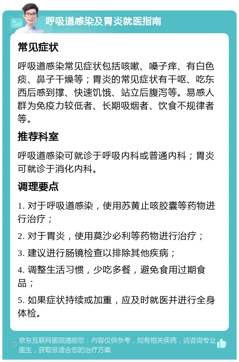 呼吸道感染及胃炎就医指南 常见症状 呼吸道感染常见症状包括咳嗽、嗓子痒、有白色痰、鼻子干燥等；胃炎的常见症状有干呕、吃东西后感到撑、快速饥饿、站立后腹泻等。易感人群为免疫力较低者、长期吸烟者、饮食不规律者等。 推荐科室 呼吸道感染可就诊于呼吸内科或普通内科；胃炎可就诊于消化内科。 调理要点 1. 对于呼吸道感染，使用苏黄止咳胶囊等药物进行治疗； 2. 对于胃炎，使用莫沙必利等药物进行治疗； 3. 建议进行肠镜检查以排除其他疾病； 4. 调整生活习惯，少吃多餐，避免食用过期食品； 5. 如果症状持续或加重，应及时就医并进行全身体检。