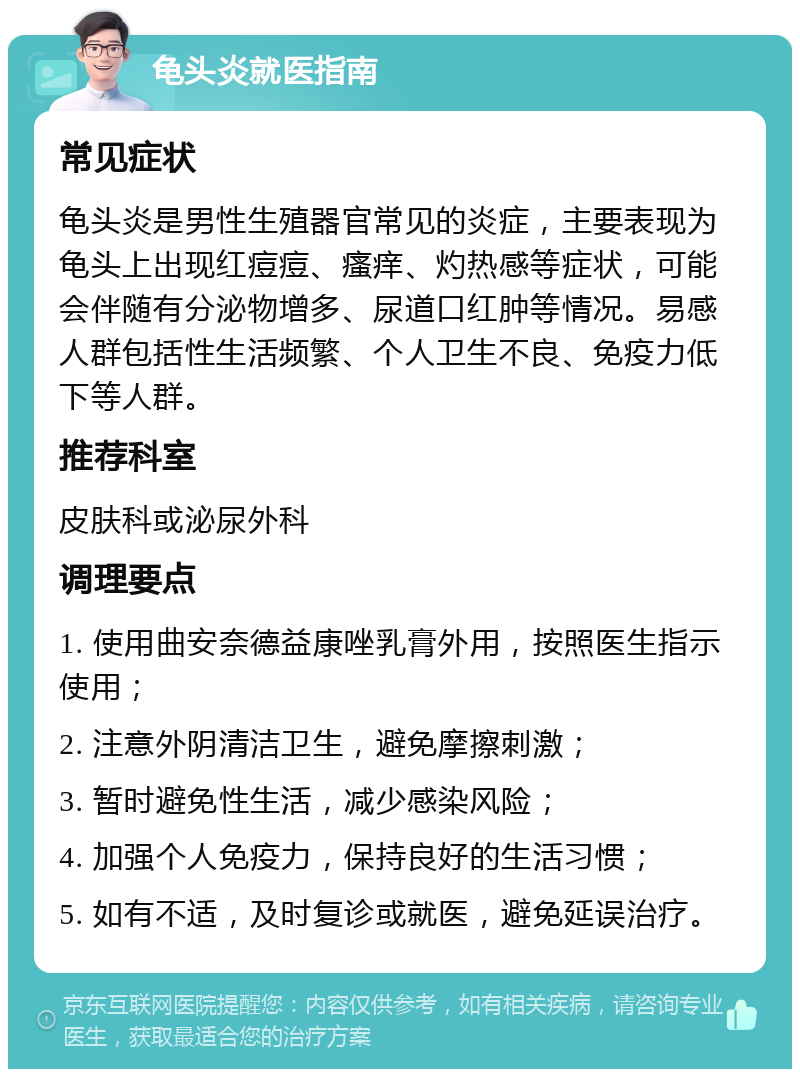 龟头炎就医指南 常见症状 龟头炎是男性生殖器官常见的炎症，主要表现为龟头上出现红痘痘、瘙痒、灼热感等症状，可能会伴随有分泌物增多、尿道口红肿等情况。易感人群包括性生活频繁、个人卫生不良、免疫力低下等人群。 推荐科室 皮肤科或泌尿外科 调理要点 1. 使用曲安奈德益康唑乳膏外用，按照医生指示使用； 2. 注意外阴清洁卫生，避免摩擦刺激； 3. 暂时避免性生活，减少感染风险； 4. 加强个人免疫力，保持良好的生活习惯； 5. 如有不适，及时复诊或就医，避免延误治疗。