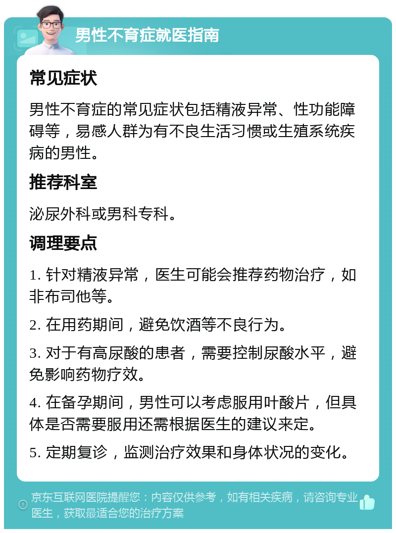 男性不育症就医指南 常见症状 男性不育症的常见症状包括精液异常、性功能障碍等，易感人群为有不良生活习惯或生殖系统疾病的男性。 推荐科室 泌尿外科或男科专科。 调理要点 1. 针对精液异常，医生可能会推荐药物治疗，如非布司他等。 2. 在用药期间，避免饮酒等不良行为。 3. 对于有高尿酸的患者，需要控制尿酸水平，避免影响药物疗效。 4. 在备孕期间，男性可以考虑服用叶酸片，但具体是否需要服用还需根据医生的建议来定。 5. 定期复诊，监测治疗效果和身体状况的变化。