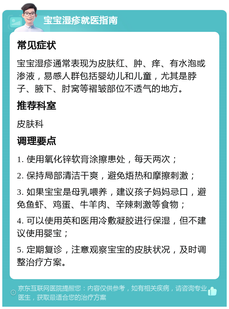 宝宝湿疹就医指南 常见症状 宝宝湿疹通常表现为皮肤红、肿、痒、有水泡或渗液，易感人群包括婴幼儿和儿童，尤其是脖子、腋下、肘窝等褶皱部位不透气的地方。 推荐科室 皮肤科 调理要点 1. 使用氧化锌软膏涂擦患处，每天两次； 2. 保持局部清洁干爽，避免焐热和摩擦刺激； 3. 如果宝宝是母乳喂养，建议孩子妈妈忌口，避免鱼虾、鸡蛋、牛羊肉、辛辣刺激等食物； 4. 可以使用英和医用冷敷凝胶进行保湿，但不建议使用婴宝； 5. 定期复诊，注意观察宝宝的皮肤状况，及时调整治疗方案。