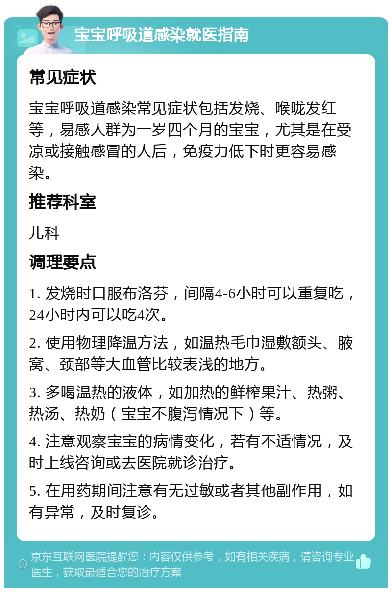 宝宝呼吸道感染就医指南 常见症状 宝宝呼吸道感染常见症状包括发烧、喉咙发红等，易感人群为一岁四个月的宝宝，尤其是在受凉或接触感冒的人后，免疫力低下时更容易感染。 推荐科室 儿科 调理要点 1. 发烧时口服布洛芬，间隔4-6小时可以重复吃，24小时内可以吃4次。 2. 使用物理降温方法，如温热毛巾湿敷额头、腋窝、颈部等大血管比较表浅的地方。 3. 多喝温热的液体，如加热的鲜榨果汁、热粥、热汤、热奶（宝宝不腹泻情况下）等。 4. 注意观察宝宝的病情变化，若有不适情况，及时上线咨询或去医院就诊治疗。 5. 在用药期间注意有无过敏或者其他副作用，如有异常，及时复诊。