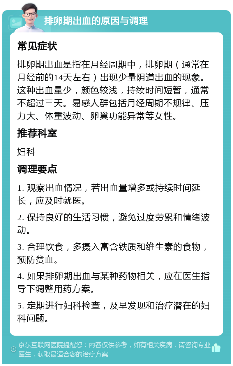 排卵期出血的原因与调理 常见症状 排卵期出血是指在月经周期中，排卵期（通常在月经前的14天左右）出现少量阴道出血的现象。这种出血量少，颜色较浅，持续时间短暂，通常不超过三天。易感人群包括月经周期不规律、压力大、体重波动、卵巢功能异常等女性。 推荐科室 妇科 调理要点 1. 观察出血情况，若出血量增多或持续时间延长，应及时就医。 2. 保持良好的生活习惯，避免过度劳累和情绪波动。 3. 合理饮食，多摄入富含铁质和维生素的食物，预防贫血。 4. 如果排卵期出血与某种药物相关，应在医生指导下调整用药方案。 5. 定期进行妇科检查，及早发现和治疗潜在的妇科问题。