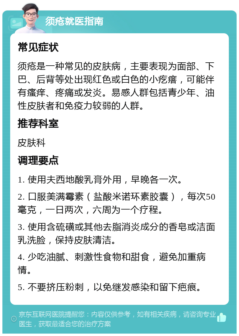 须疮就医指南 常见症状 须疮是一种常见的皮肤病，主要表现为面部、下巴、后背等处出现红色或白色的小疙瘩，可能伴有瘙痒、疼痛或发炎。易感人群包括青少年、油性皮肤者和免疫力较弱的人群。 推荐科室 皮肤科 调理要点 1. 使用夫西地酸乳膏外用，早晚各一次。 2. 口服美满霉素（盐酸米诺环素胶囊），每次50毫克，一日两次，六周为一个疗程。 3. 使用含硫磺或其他去脂消炎成分的香皂或洁面乳洗脸，保持皮肤清洁。 4. 少吃油腻、刺激性食物和甜食，避免加重病情。 5. 不要挤压粉刺，以免继发感染和留下疤痕。