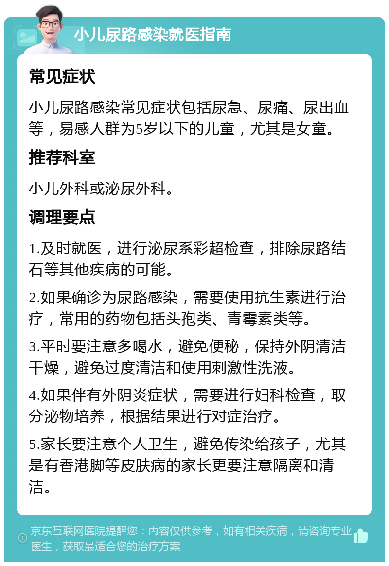 小儿尿路感染就医指南 常见症状 小儿尿路感染常见症状包括尿急、尿痛、尿出血等，易感人群为5岁以下的儿童，尤其是女童。 推荐科室 小儿外科或泌尿外科。 调理要点 1.及时就医，进行泌尿系彩超检查，排除尿路结石等其他疾病的可能。 2.如果确诊为尿路感染，需要使用抗生素进行治疗，常用的药物包括头孢类、青霉素类等。 3.平时要注意多喝水，避免便秘，保持外阴清洁干燥，避免过度清洁和使用刺激性洗液。 4.如果伴有外阴炎症状，需要进行妇科检查，取分泌物培养，根据结果进行对症治疗。 5.家长要注意个人卫生，避免传染给孩子，尤其是有香港脚等皮肤病的家长更要注意隔离和清洁。