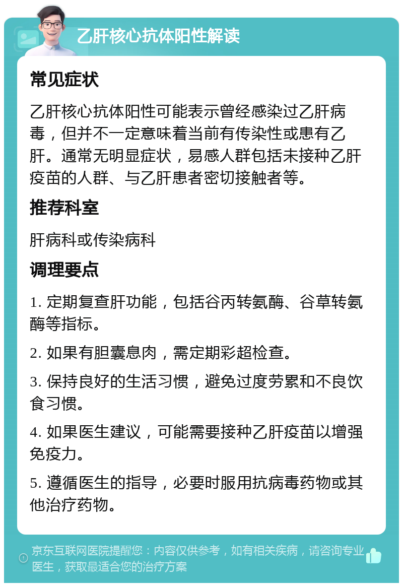 乙肝核心抗体阳性解读 常见症状 乙肝核心抗体阳性可能表示曾经感染过乙肝病毒，但并不一定意味着当前有传染性或患有乙肝。通常无明显症状，易感人群包括未接种乙肝疫苗的人群、与乙肝患者密切接触者等。 推荐科室 肝病科或传染病科 调理要点 1. 定期复查肝功能，包括谷丙转氨酶、谷草转氨酶等指标。 2. 如果有胆囊息肉，需定期彩超检查。 3. 保持良好的生活习惯，避免过度劳累和不良饮食习惯。 4. 如果医生建议，可能需要接种乙肝疫苗以增强免疫力。 5. 遵循医生的指导，必要时服用抗病毒药物或其他治疗药物。