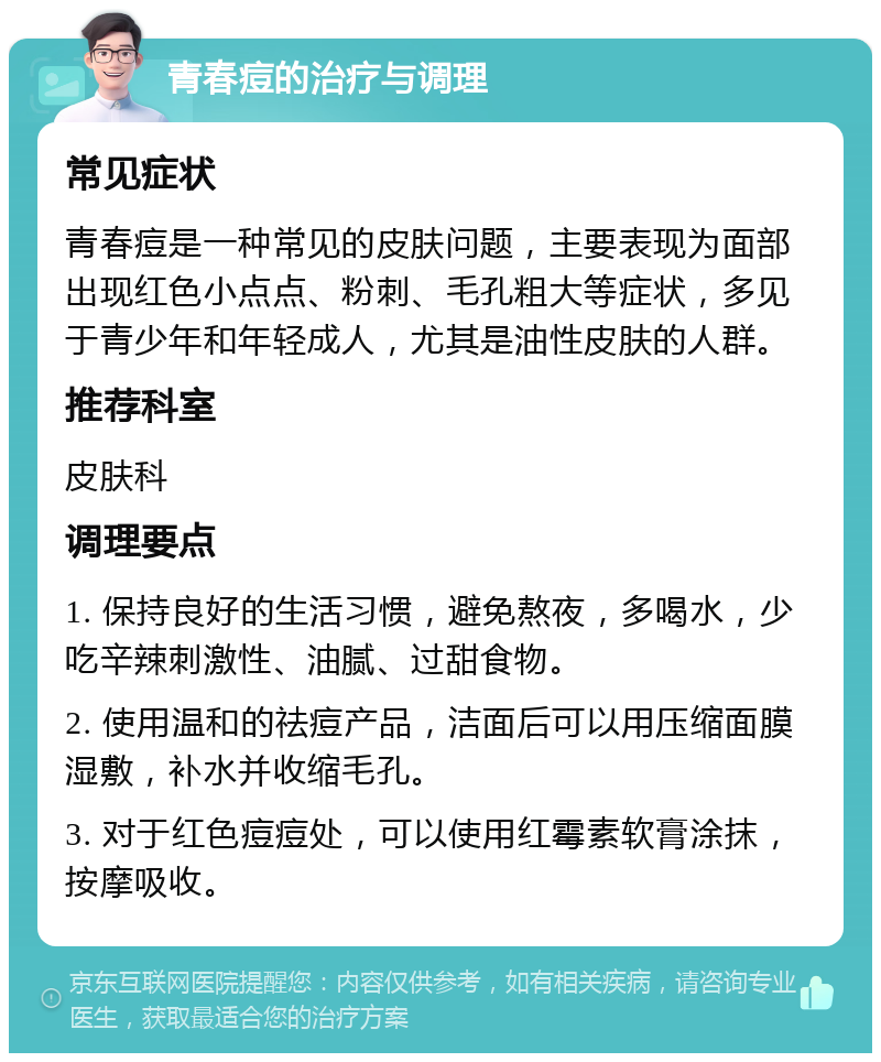 青春痘的治疗与调理 常见症状 青春痘是一种常见的皮肤问题，主要表现为面部出现红色小点点、粉刺、毛孔粗大等症状，多见于青少年和年轻成人，尤其是油性皮肤的人群。 推荐科室 皮肤科 调理要点 1. 保持良好的生活习惯，避免熬夜，多喝水，少吃辛辣刺激性、油腻、过甜食物。 2. 使用温和的祛痘产品，洁面后可以用压缩面膜湿敷，补水并收缩毛孔。 3. 对于红色痘痘处，可以使用红霉素软膏涂抹，按摩吸收。