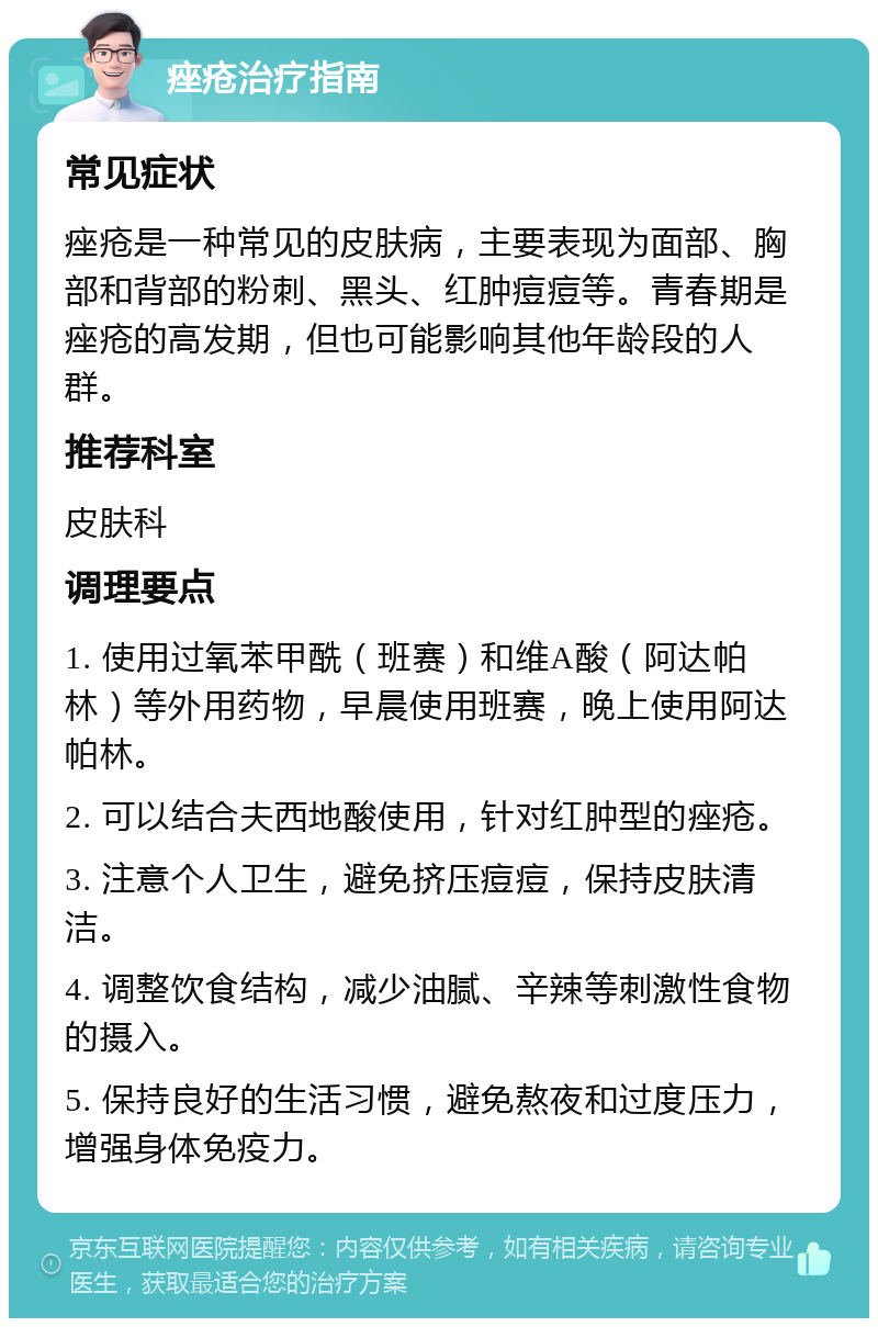 痤疮治疗指南 常见症状 痤疮是一种常见的皮肤病，主要表现为面部、胸部和背部的粉刺、黑头、红肿痘痘等。青春期是痤疮的高发期，但也可能影响其他年龄段的人群。 推荐科室 皮肤科 调理要点 1. 使用过氧苯甲酰（班赛）和维A酸（阿达帕林）等外用药物，早晨使用班赛，晚上使用阿达帕林。 2. 可以结合夫西地酸使用，针对红肿型的痤疮。 3. 注意个人卫生，避免挤压痘痘，保持皮肤清洁。 4. 调整饮食结构，减少油腻、辛辣等刺激性食物的摄入。 5. 保持良好的生活习惯，避免熬夜和过度压力，增强身体免疫力。