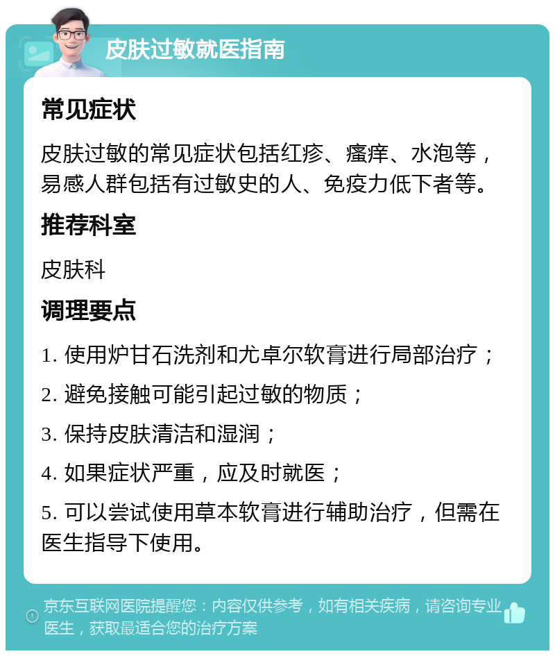 皮肤过敏就医指南 常见症状 皮肤过敏的常见症状包括红疹、瘙痒、水泡等，易感人群包括有过敏史的人、免疫力低下者等。 推荐科室 皮肤科 调理要点 1. 使用炉甘石洗剂和尤卓尔软膏进行局部治疗； 2. 避免接触可能引起过敏的物质； 3. 保持皮肤清洁和湿润； 4. 如果症状严重，应及时就医； 5. 可以尝试使用草本软膏进行辅助治疗，但需在医生指导下使用。