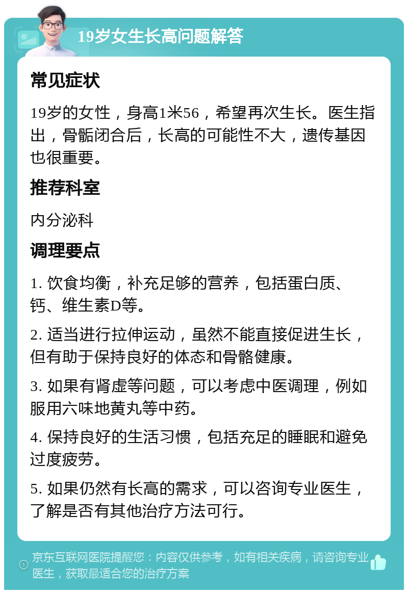 19岁女生长高问题解答 常见症状 19岁的女性，身高1米56，希望再次生长。医生指出，骨骺闭合后，长高的可能性不大，遗传基因也很重要。 推荐科室 内分泌科 调理要点 1. 饮食均衡，补充足够的营养，包括蛋白质、钙、维生素D等。 2. 适当进行拉伸运动，虽然不能直接促进生长，但有助于保持良好的体态和骨骼健康。 3. 如果有肾虚等问题，可以考虑中医调理，例如服用六味地黄丸等中药。 4. 保持良好的生活习惯，包括充足的睡眠和避免过度疲劳。 5. 如果仍然有长高的需求，可以咨询专业医生，了解是否有其他治疗方法可行。