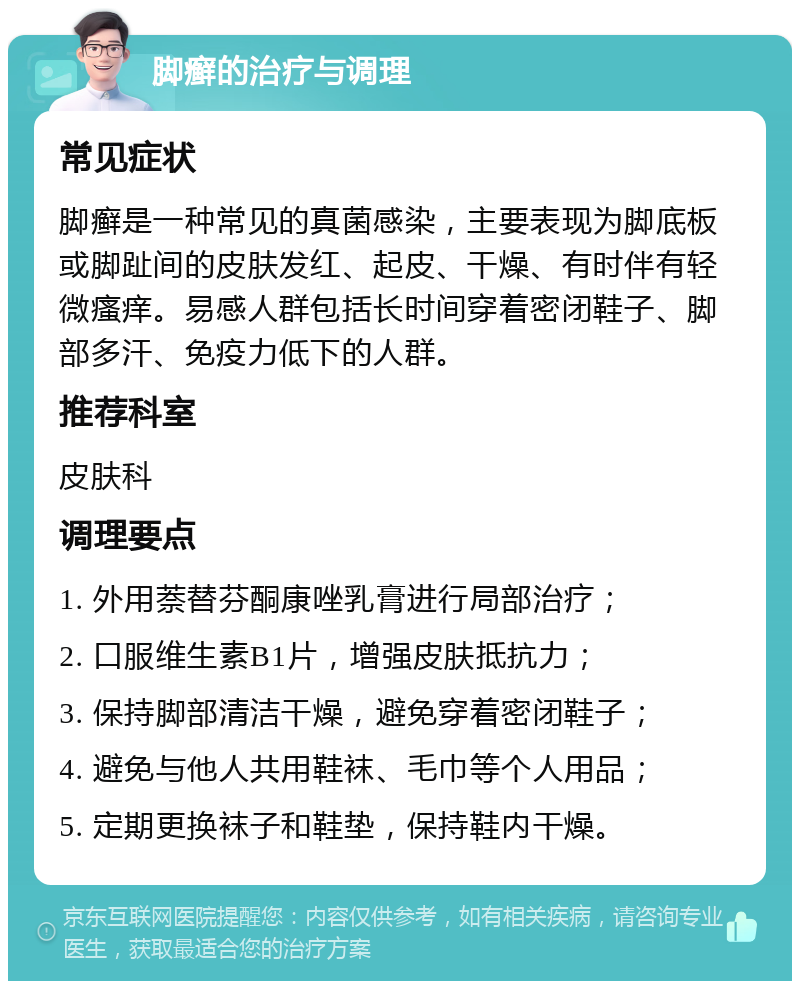 脚癣的治疗与调理 常见症状 脚癣是一种常见的真菌感染，主要表现为脚底板或脚趾间的皮肤发红、起皮、干燥、有时伴有轻微瘙痒。易感人群包括长时间穿着密闭鞋子、脚部多汗、免疫力低下的人群。 推荐科室 皮肤科 调理要点 1. 外用萘替芬酮康唑乳膏进行局部治疗； 2. 口服维生素B1片，增强皮肤抵抗力； 3. 保持脚部清洁干燥，避免穿着密闭鞋子； 4. 避免与他人共用鞋袜、毛巾等个人用品； 5. 定期更换袜子和鞋垫，保持鞋内干燥。