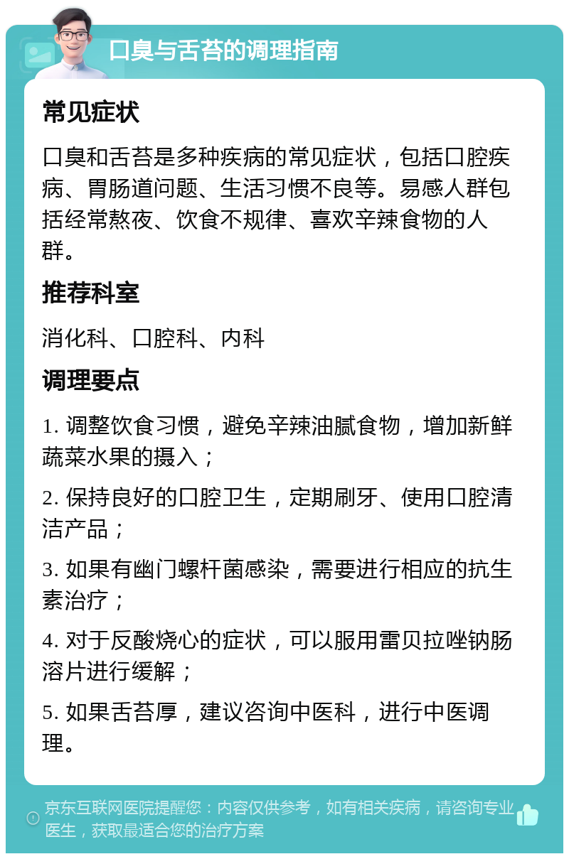 口臭与舌苔的调理指南 常见症状 口臭和舌苔是多种疾病的常见症状，包括口腔疾病、胃肠道问题、生活习惯不良等。易感人群包括经常熬夜、饮食不规律、喜欢辛辣食物的人群。 推荐科室 消化科、口腔科、内科 调理要点 1. 调整饮食习惯，避免辛辣油腻食物，增加新鲜蔬菜水果的摄入； 2. 保持良好的口腔卫生，定期刷牙、使用口腔清洁产品； 3. 如果有幽门螺杆菌感染，需要进行相应的抗生素治疗； 4. 对于反酸烧心的症状，可以服用雷贝拉唑钠肠溶片进行缓解； 5. 如果舌苔厚，建议咨询中医科，进行中医调理。