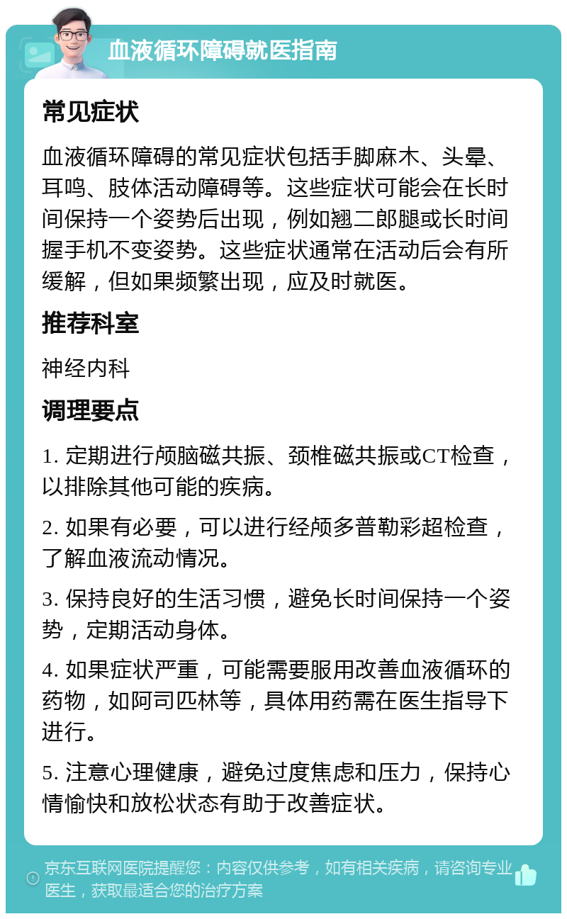 血液循环障碍就医指南 常见症状 血液循环障碍的常见症状包括手脚麻木、头晕、耳鸣、肢体活动障碍等。这些症状可能会在长时间保持一个姿势后出现，例如翘二郎腿或长时间握手机不变姿势。这些症状通常在活动后会有所缓解，但如果频繁出现，应及时就医。 推荐科室 神经内科 调理要点 1. 定期进行颅脑磁共振、颈椎磁共振或CT检查，以排除其他可能的疾病。 2. 如果有必要，可以进行经颅多普勒彩超检查，了解血液流动情况。 3. 保持良好的生活习惯，避免长时间保持一个姿势，定期活动身体。 4. 如果症状严重，可能需要服用改善血液循环的药物，如阿司匹林等，具体用药需在医生指导下进行。 5. 注意心理健康，避免过度焦虑和压力，保持心情愉快和放松状态有助于改善症状。