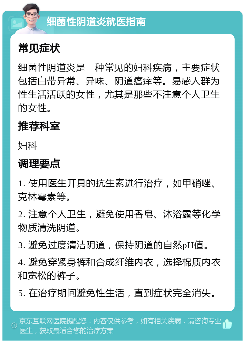 细菌性阴道炎就医指南 常见症状 细菌性阴道炎是一种常见的妇科疾病，主要症状包括白带异常、异味、阴道瘙痒等。易感人群为性生活活跃的女性，尤其是那些不注意个人卫生的女性。 推荐科室 妇科 调理要点 1. 使用医生开具的抗生素进行治疗，如甲硝唑、克林霉素等。 2. 注意个人卫生，避免使用香皂、沐浴露等化学物质清洗阴道。 3. 避免过度清洁阴道，保持阴道的自然pH值。 4. 避免穿紧身裤和合成纤维内衣，选择棉质内衣和宽松的裤子。 5. 在治疗期间避免性生活，直到症状完全消失。