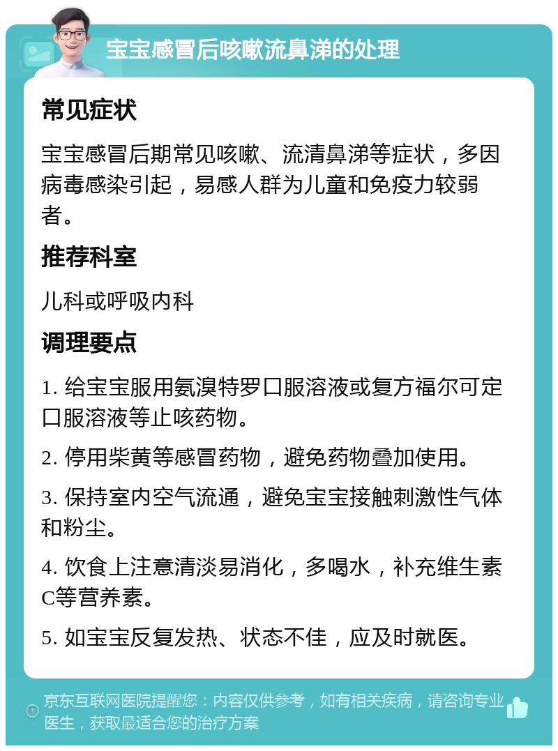 宝宝感冒后咳嗽流鼻涕的处理 常见症状 宝宝感冒后期常见咳嗽、流清鼻涕等症状，多因病毒感染引起，易感人群为儿童和免疫力较弱者。 推荐科室 儿科或呼吸内科 调理要点 1. 给宝宝服用氨溴特罗口服溶液或复方福尔可定口服溶液等止咳药物。 2. 停用柴黄等感冒药物，避免药物叠加使用。 3. 保持室内空气流通，避免宝宝接触刺激性气体和粉尘。 4. 饮食上注意清淡易消化，多喝水，补充维生素C等营养素。 5. 如宝宝反复发热、状态不佳，应及时就医。