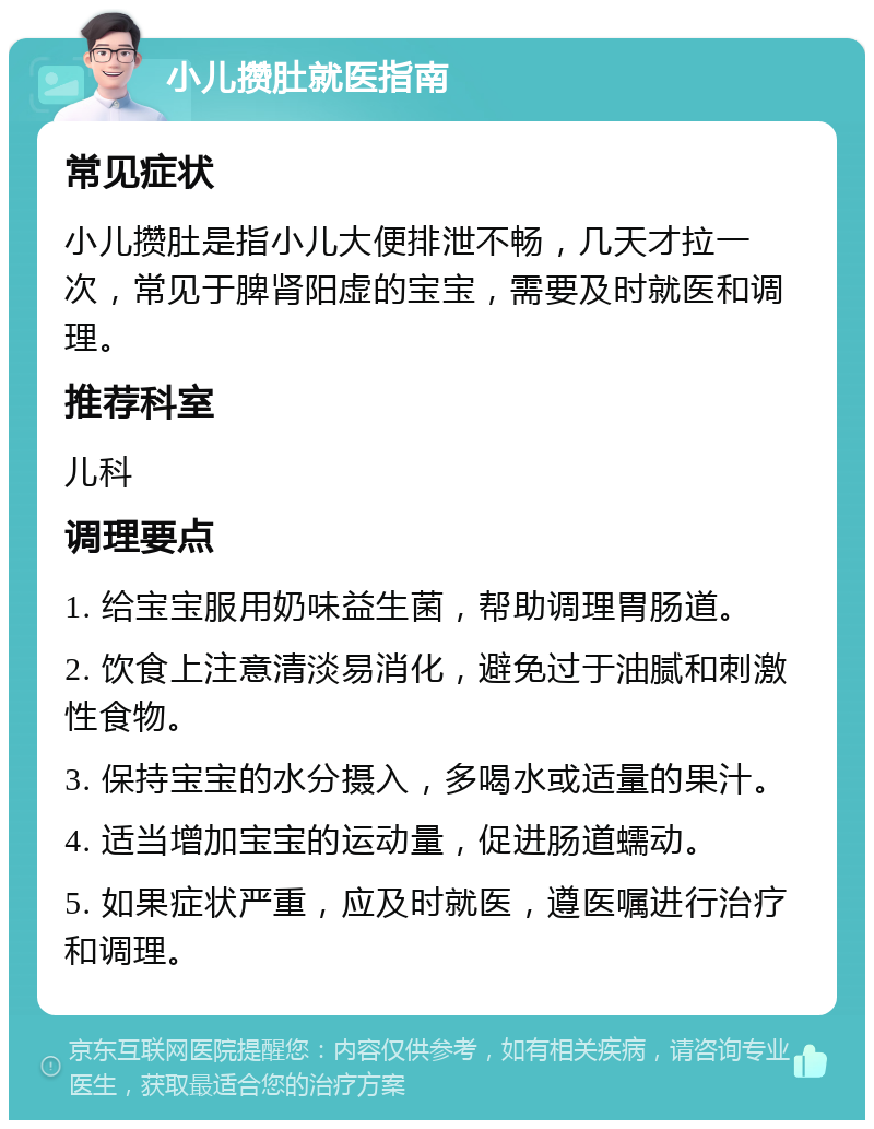 小儿攒肚就医指南 常见症状 小儿攒肚是指小儿大便排泄不畅，几天才拉一次，常见于脾肾阳虚的宝宝，需要及时就医和调理。 推荐科室 儿科 调理要点 1. 给宝宝服用奶味益生菌，帮助调理胃肠道。 2. 饮食上注意清淡易消化，避免过于油腻和刺激性食物。 3. 保持宝宝的水分摄入，多喝水或适量的果汁。 4. 适当增加宝宝的运动量，促进肠道蠕动。 5. 如果症状严重，应及时就医，遵医嘱进行治疗和调理。