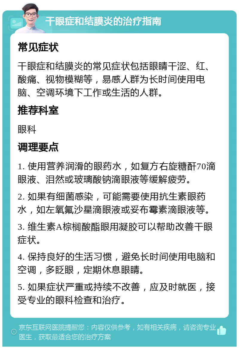 干眼症和结膜炎的治疗指南 常见症状 干眼症和结膜炎的常见症状包括眼睛干涩、红、酸痛、视物模糊等，易感人群为长时间使用电脑、空调环境下工作或生活的人群。 推荐科室 眼科 调理要点 1. 使用营养润滑的眼药水，如复方右旋糖酐70滴眼液、泪然或玻璃酸钠滴眼液等缓解疲劳。 2. 如果有细菌感染，可能需要使用抗生素眼药水，如左氧氟沙星滴眼液或妥布霉素滴眼液等。 3. 维生素A棕榈酸酯眼用凝胶可以帮助改善干眼症状。 4. 保持良好的生活习惯，避免长时间使用电脑和空调，多眨眼，定期休息眼睛。 5. 如果症状严重或持续不改善，应及时就医，接受专业的眼科检查和治疗。