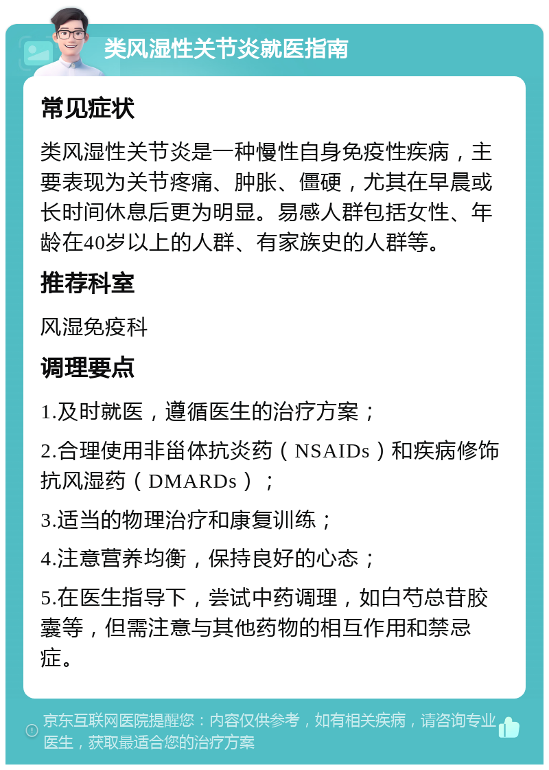 类风湿性关节炎就医指南 常见症状 类风湿性关节炎是一种慢性自身免疫性疾病，主要表现为关节疼痛、肿胀、僵硬，尤其在早晨或长时间休息后更为明显。易感人群包括女性、年龄在40岁以上的人群、有家族史的人群等。 推荐科室 风湿免疫科 调理要点 1.及时就医，遵循医生的治疗方案； 2.合理使用非甾体抗炎药（NSAIDs）和疾病修饰抗风湿药（DMARDs）； 3.适当的物理治疗和康复训练； 4.注意营养均衡，保持良好的心态； 5.在医生指导下，尝试中药调理，如白芍总苷胶囊等，但需注意与其他药物的相互作用和禁忌症。