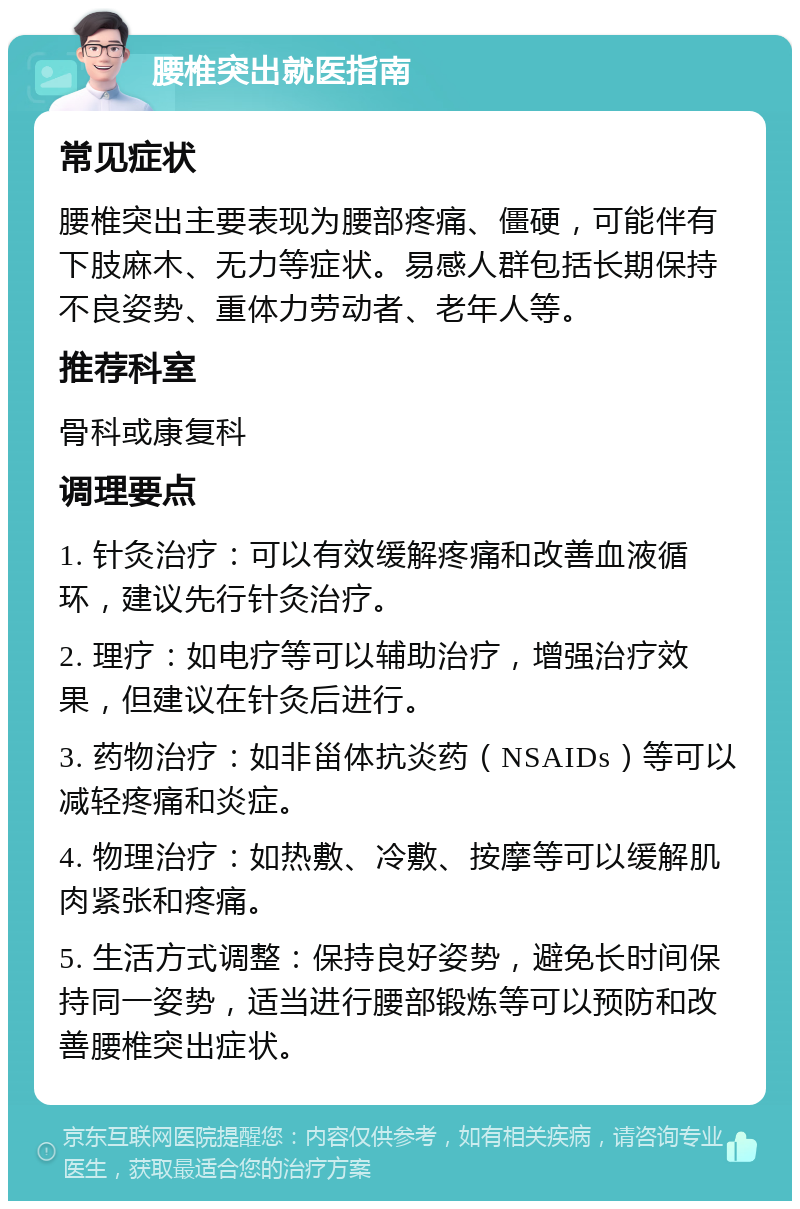 腰椎突出就医指南 常见症状 腰椎突出主要表现为腰部疼痛、僵硬，可能伴有下肢麻木、无力等症状。易感人群包括长期保持不良姿势、重体力劳动者、老年人等。 推荐科室 骨科或康复科 调理要点 1. 针灸治疗：可以有效缓解疼痛和改善血液循环，建议先行针灸治疗。 2. 理疗：如电疗等可以辅助治疗，增强治疗效果，但建议在针灸后进行。 3. 药物治疗：如非甾体抗炎药（NSAIDs）等可以减轻疼痛和炎症。 4. 物理治疗：如热敷、冷敷、按摩等可以缓解肌肉紧张和疼痛。 5. 生活方式调整：保持良好姿势，避免长时间保持同一姿势，适当进行腰部锻炼等可以预防和改善腰椎突出症状。