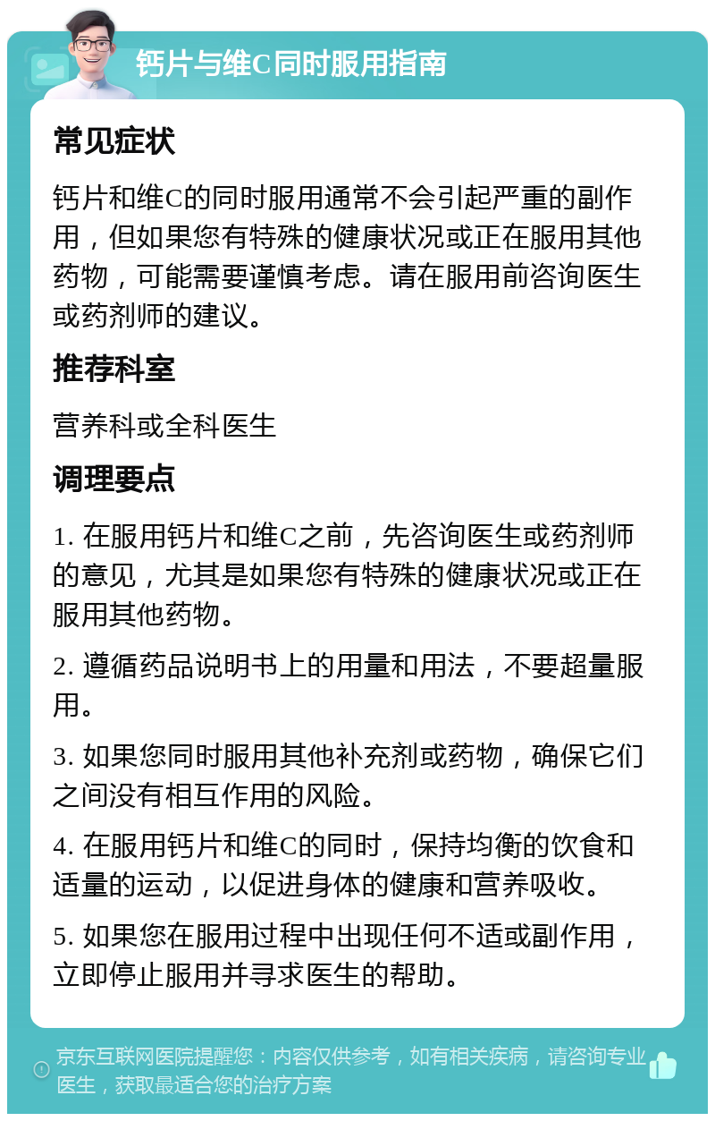 钙片与维C同时服用指南 常见症状 钙片和维C的同时服用通常不会引起严重的副作用，但如果您有特殊的健康状况或正在服用其他药物，可能需要谨慎考虑。请在服用前咨询医生或药剂师的建议。 推荐科室 营养科或全科医生 调理要点 1. 在服用钙片和维C之前，先咨询医生或药剂师的意见，尤其是如果您有特殊的健康状况或正在服用其他药物。 2. 遵循药品说明书上的用量和用法，不要超量服用。 3. 如果您同时服用其他补充剂或药物，确保它们之间没有相互作用的风险。 4. 在服用钙片和维C的同时，保持均衡的饮食和适量的运动，以促进身体的健康和营养吸收。 5. 如果您在服用过程中出现任何不适或副作用，立即停止服用并寻求医生的帮助。