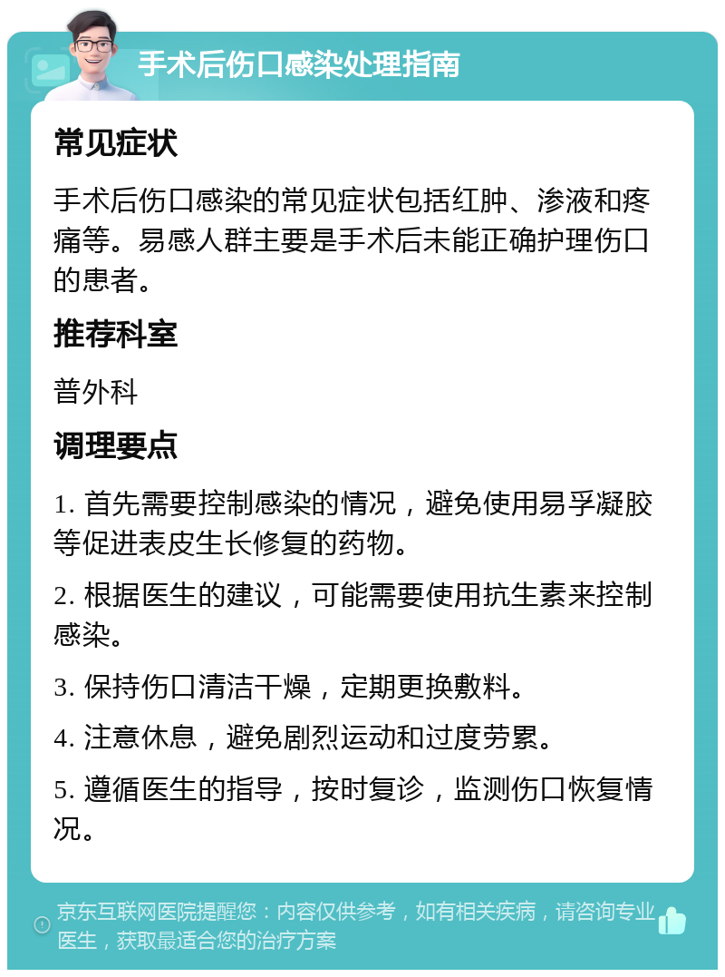 手术后伤口感染处理指南 常见症状 手术后伤口感染的常见症状包括红肿、渗液和疼痛等。易感人群主要是手术后未能正确护理伤口的患者。 推荐科室 普外科 调理要点 1. 首先需要控制感染的情况，避免使用易孚凝胶等促进表皮生长修复的药物。 2. 根据医生的建议，可能需要使用抗生素来控制感染。 3. 保持伤口清洁干燥，定期更换敷料。 4. 注意休息，避免剧烈运动和过度劳累。 5. 遵循医生的指导，按时复诊，监测伤口恢复情况。