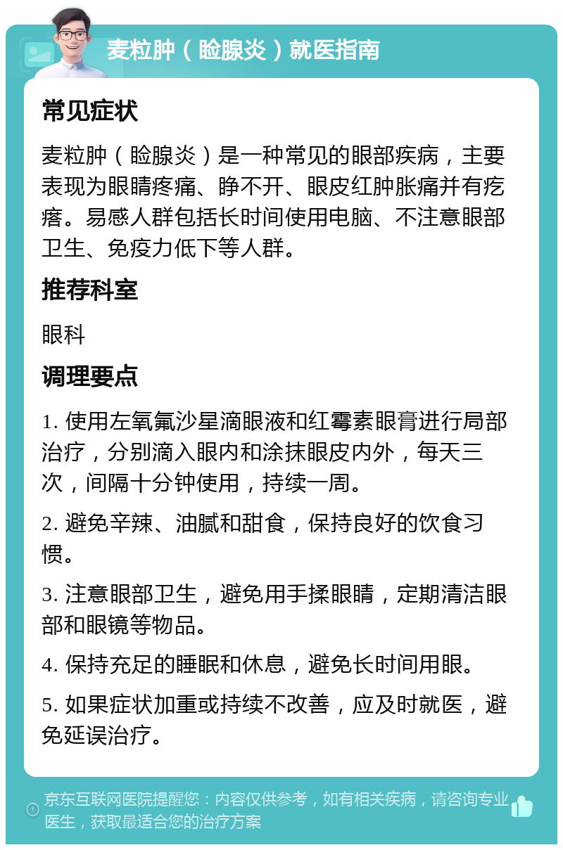 麦粒肿（睑腺炎）就医指南 常见症状 麦粒肿（睑腺炎）是一种常见的眼部疾病，主要表现为眼睛疼痛、睁不开、眼皮红肿胀痛并有疙瘩。易感人群包括长时间使用电脑、不注意眼部卫生、免疫力低下等人群。 推荐科室 眼科 调理要点 1. 使用左氧氟沙星滴眼液和红霉素眼膏进行局部治疗，分别滴入眼内和涂抹眼皮内外，每天三次，间隔十分钟使用，持续一周。 2. 避免辛辣、油腻和甜食，保持良好的饮食习惯。 3. 注意眼部卫生，避免用手揉眼睛，定期清洁眼部和眼镜等物品。 4. 保持充足的睡眠和休息，避免长时间用眼。 5. 如果症状加重或持续不改善，应及时就医，避免延误治疗。