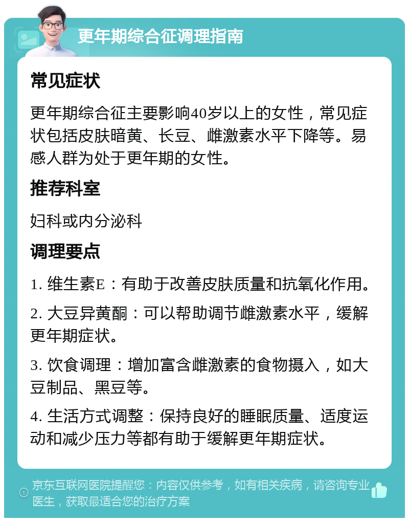 更年期综合征调理指南 常见症状 更年期综合征主要影响40岁以上的女性，常见症状包括皮肤暗黄、长豆、雌激素水平下降等。易感人群为处于更年期的女性。 推荐科室 妇科或内分泌科 调理要点 1. 维生素E：有助于改善皮肤质量和抗氧化作用。 2. 大豆异黄酮：可以帮助调节雌激素水平，缓解更年期症状。 3. 饮食调理：增加富含雌激素的食物摄入，如大豆制品、黑豆等。 4. 生活方式调整：保持良好的睡眠质量、适度运动和减少压力等都有助于缓解更年期症状。