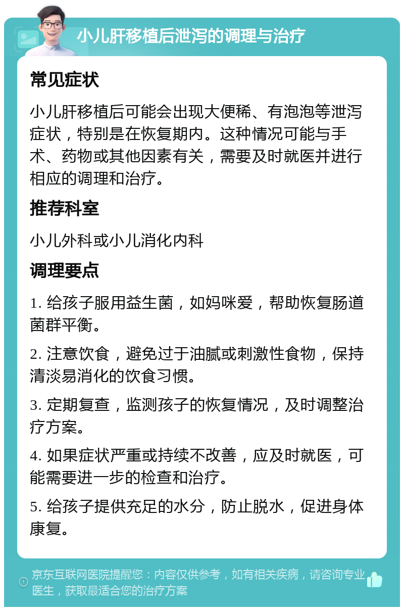 小儿肝移植后泄泻的调理与治疗 常见症状 小儿肝移植后可能会出现大便稀、有泡泡等泄泻症状，特别是在恢复期内。这种情况可能与手术、药物或其他因素有关，需要及时就医并进行相应的调理和治疗。 推荐科室 小儿外科或小儿消化内科 调理要点 1. 给孩子服用益生菌，如妈咪爱，帮助恢复肠道菌群平衡。 2. 注意饮食，避免过于油腻或刺激性食物，保持清淡易消化的饮食习惯。 3. 定期复查，监测孩子的恢复情况，及时调整治疗方案。 4. 如果症状严重或持续不改善，应及时就医，可能需要进一步的检查和治疗。 5. 给孩子提供充足的水分，防止脱水，促进身体康复。