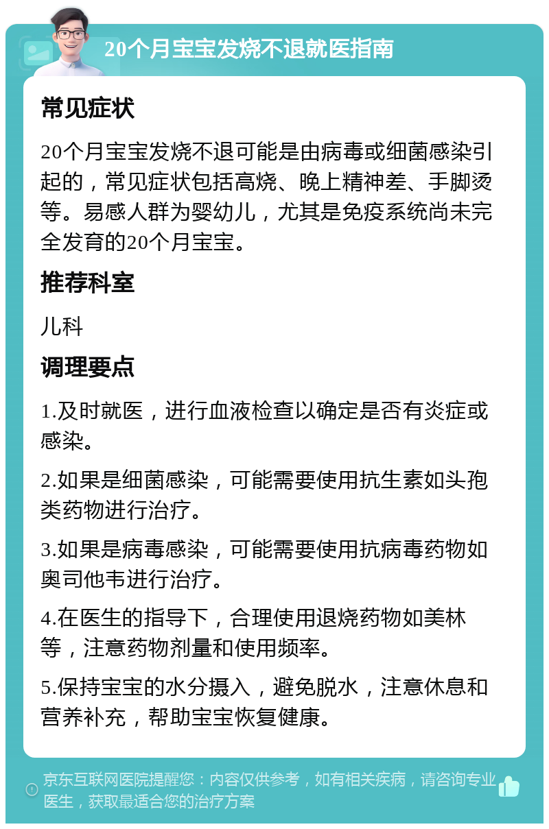 20个月宝宝发烧不退就医指南 常见症状 20个月宝宝发烧不退可能是由病毒或细菌感染引起的，常见症状包括高烧、晚上精神差、手脚烫等。易感人群为婴幼儿，尤其是免疫系统尚未完全发育的20个月宝宝。 推荐科室 儿科 调理要点 1.及时就医，进行血液检查以确定是否有炎症或感染。 2.如果是细菌感染，可能需要使用抗生素如头孢类药物进行治疗。 3.如果是病毒感染，可能需要使用抗病毒药物如奥司他韦进行治疗。 4.在医生的指导下，合理使用退烧药物如美林等，注意药物剂量和使用频率。 5.保持宝宝的水分摄入，避免脱水，注意休息和营养补充，帮助宝宝恢复健康。