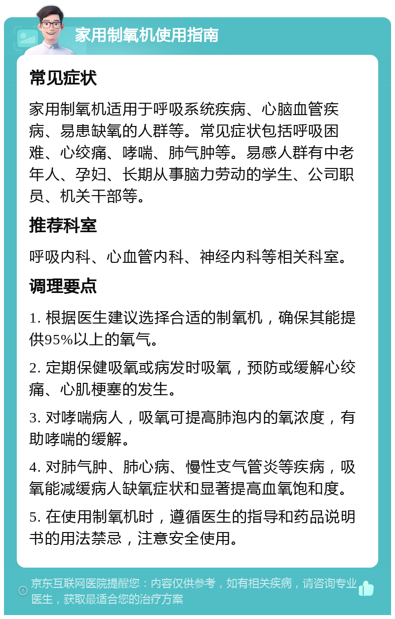 家用制氧机使用指南 常见症状 家用制氧机适用于呼吸系统疾病、心脑血管疾病、易患缺氧的人群等。常见症状包括呼吸困难、心绞痛、哮喘、肺气肿等。易感人群有中老年人、孕妇、长期从事脑力劳动的学生、公司职员、机关干部等。 推荐科室 呼吸内科、心血管内科、神经内科等相关科室。 调理要点 1. 根据医生建议选择合适的制氧机，确保其能提供95%以上的氧气。 2. 定期保健吸氧或病发时吸氧，预防或缓解心绞痛、心肌梗塞的发生。 3. 对哮喘病人，吸氧可提高肺泡内的氧浓度，有助哮喘的缓解。 4. 对肺气肿、肺心病、慢性支气管炎等疾病，吸氧能减缓病人缺氧症状和显著提高血氧饱和度。 5. 在使用制氧机时，遵循医生的指导和药品说明书的用法禁忌，注意安全使用。