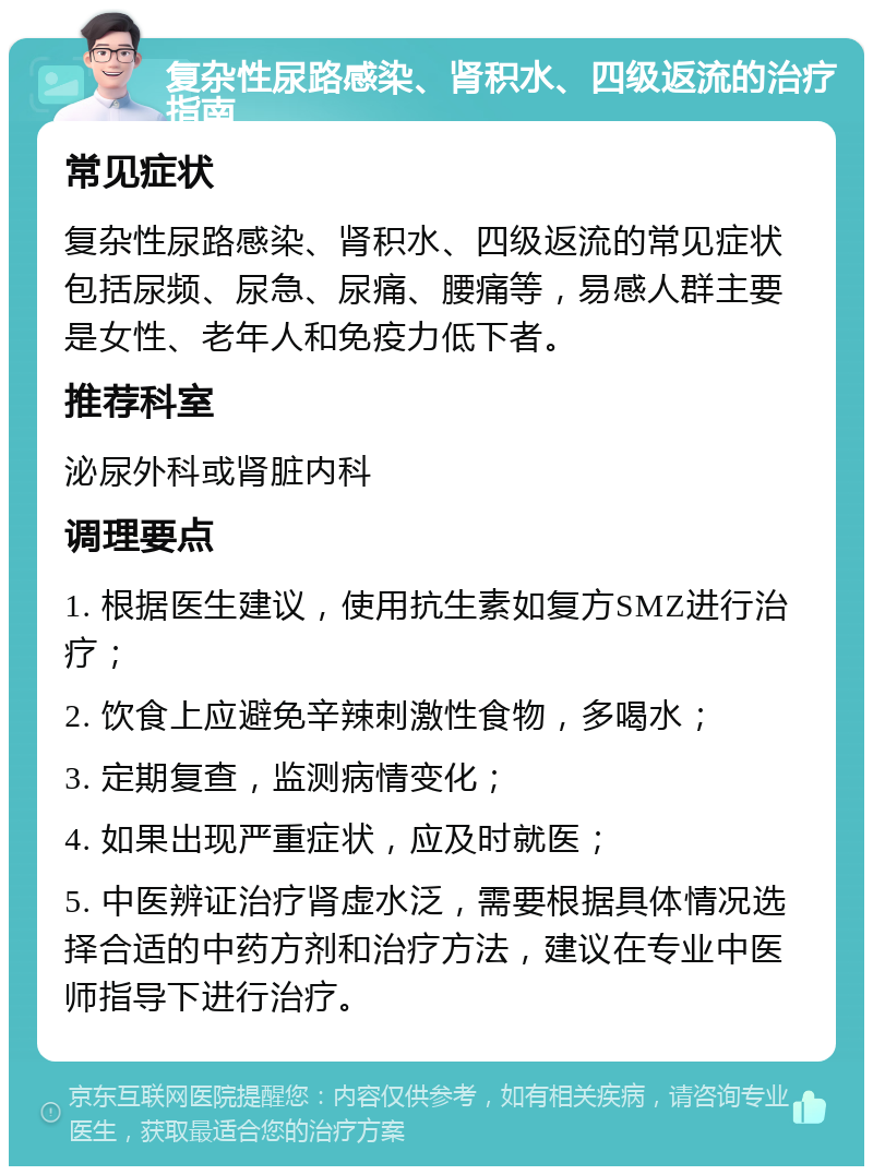 复杂性尿路感染、肾积水、四级返流的治疗指南 常见症状 复杂性尿路感染、肾积水、四级返流的常见症状包括尿频、尿急、尿痛、腰痛等，易感人群主要是女性、老年人和免疫力低下者。 推荐科室 泌尿外科或肾脏内科 调理要点 1. 根据医生建议，使用抗生素如复方SMZ进行治疗； 2. 饮食上应避免辛辣刺激性食物，多喝水； 3. 定期复查，监测病情变化； 4. 如果出现严重症状，应及时就医； 5. 中医辨证治疗肾虚水泛，需要根据具体情况选择合适的中药方剂和治疗方法，建议在专业中医师指导下进行治疗。