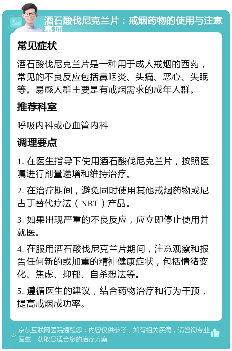 酒石酸伐尼克兰片：戒烟药物的使用与注意事项 常见症状 酒石酸伐尼克兰片是一种用于成人戒烟的西药，常见的不良反应包括鼻咽炎、头痛、恶心、失眠等。易感人群主要是有戒烟需求的成年人群。 推荐科室 呼吸内科或心血管内科 调理要点 1. 在医生指导下使用酒石酸伐尼克兰片，按照医嘱进行剂量递增和维持治疗。 2. 在治疗期间，避免同时使用其他戒烟药物或尼古丁替代疗法（NRT）产品。 3. 如果出现严重的不良反应，应立即停止使用并就医。 4. 在服用酒石酸伐尼克兰片期间，注意观察和报告任何新的或加重的精神健康症状，包括情绪变化、焦虑、抑郁、自杀想法等。 5. 遵循医生的建议，结合药物治疗和行为干预，提高戒烟成功率。