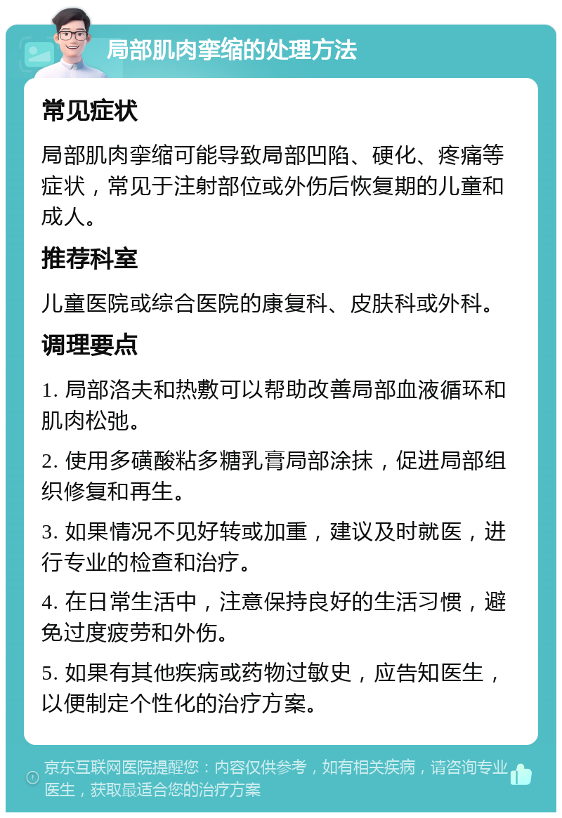 局部肌肉挛缩的处理方法 常见症状 局部肌肉挛缩可能导致局部凹陷、硬化、疼痛等症状，常见于注射部位或外伤后恢复期的儿童和成人。 推荐科室 儿童医院或综合医院的康复科、皮肤科或外科。 调理要点 1. 局部洛夫和热敷可以帮助改善局部血液循环和肌肉松弛。 2. 使用多磺酸粘多糖乳膏局部涂抹，促进局部组织修复和再生。 3. 如果情况不见好转或加重，建议及时就医，进行专业的检查和治疗。 4. 在日常生活中，注意保持良好的生活习惯，避免过度疲劳和外伤。 5. 如果有其他疾病或药物过敏史，应告知医生，以便制定个性化的治疗方案。