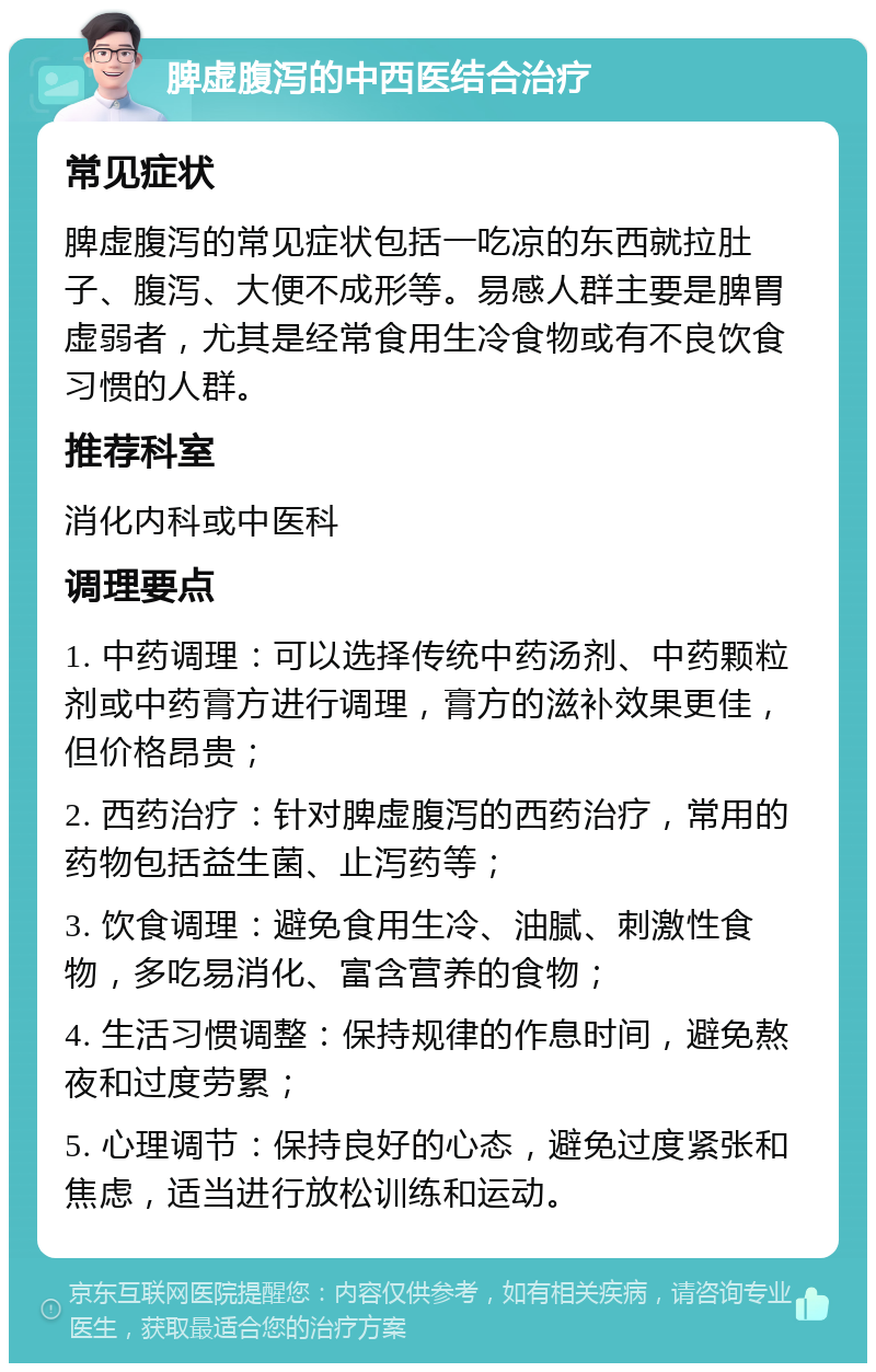 脾虚腹泻的中西医结合治疗 常见症状 脾虚腹泻的常见症状包括一吃凉的东西就拉肚子、腹泻、大便不成形等。易感人群主要是脾胃虚弱者，尤其是经常食用生冷食物或有不良饮食习惯的人群。 推荐科室 消化内科或中医科 调理要点 1. 中药调理：可以选择传统中药汤剂、中药颗粒剂或中药膏方进行调理，膏方的滋补效果更佳，但价格昂贵； 2. 西药治疗：针对脾虚腹泻的西药治疗，常用的药物包括益生菌、止泻药等； 3. 饮食调理：避免食用生冷、油腻、刺激性食物，多吃易消化、富含营养的食物； 4. 生活习惯调整：保持规律的作息时间，避免熬夜和过度劳累； 5. 心理调节：保持良好的心态，避免过度紧张和焦虑，适当进行放松训练和运动。