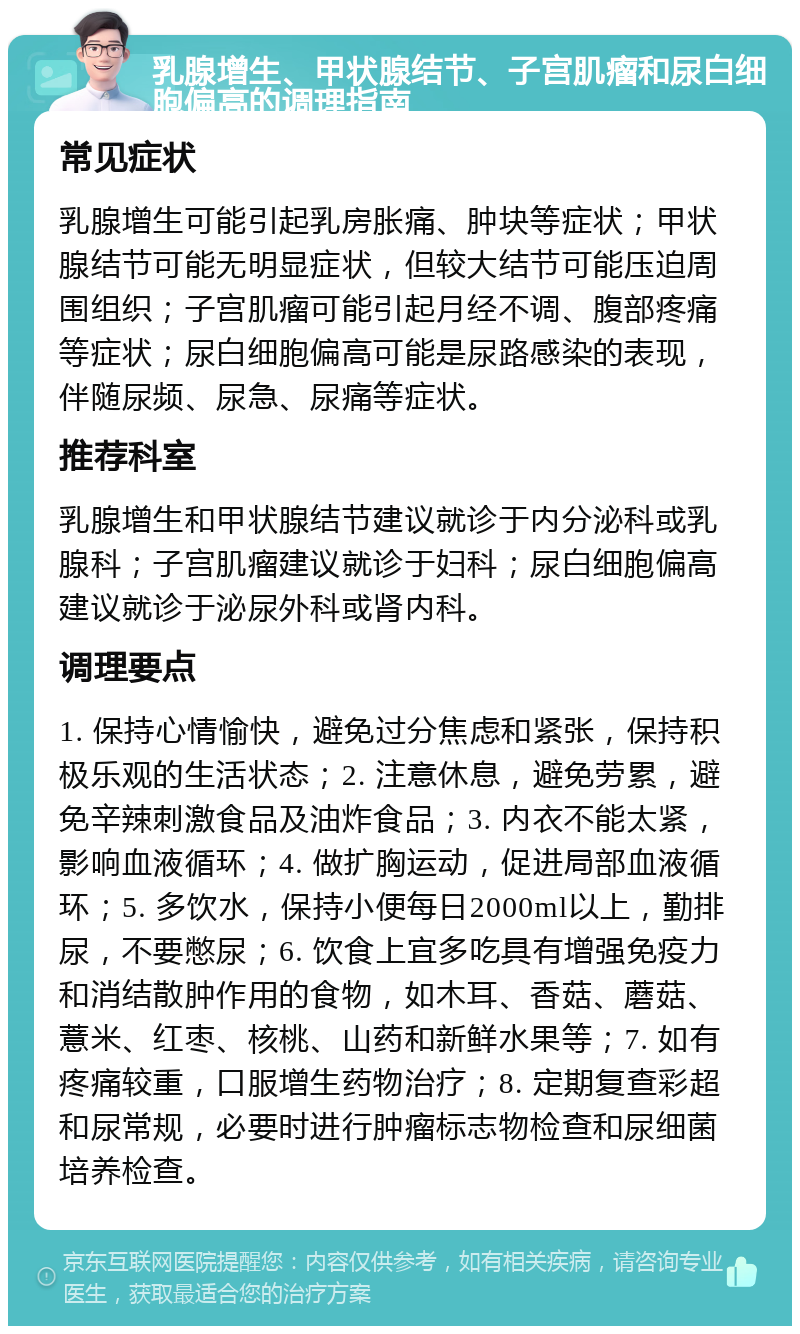 乳腺增生、甲状腺结节、子宫肌瘤和尿白细胞偏高的调理指南 常见症状 乳腺增生可能引起乳房胀痛、肿块等症状；甲状腺结节可能无明显症状，但较大结节可能压迫周围组织；子宫肌瘤可能引起月经不调、腹部疼痛等症状；尿白细胞偏高可能是尿路感染的表现，伴随尿频、尿急、尿痛等症状。 推荐科室 乳腺增生和甲状腺结节建议就诊于内分泌科或乳腺科；子宫肌瘤建议就诊于妇科；尿白细胞偏高建议就诊于泌尿外科或肾内科。 调理要点 1. 保持心情愉快，避免过分焦虑和紧张，保持积极乐观的生活状态；2. 注意休息，避免劳累，避免辛辣刺激食品及油炸食品；3. 内衣不能太紧，影响血液循环；4. 做扩胸运动，促进局部血液循环；5. 多饮水，保持小便每日2000ml以上，勤排尿，不要憋尿；6. 饮食上宜多吃具有增强免疫力和消结散肿作用的食物，如木耳、香菇、蘑菇、薏米、红枣、核桃、山药和新鲜水果等；7. 如有疼痛较重，口服增生药物治疗；8. 定期复查彩超和尿常规，必要时进行肿瘤标志物检查和尿细菌培养检查。