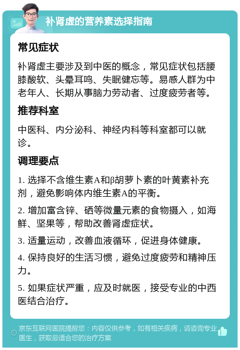 补肾虚的营养素选择指南 常见症状 补肾虚主要涉及到中医的概念，常见症状包括腰膝酸软、头晕耳鸣、失眠健忘等。易感人群为中老年人、长期从事脑力劳动者、过度疲劳者等。 推荐科室 中医科、内分泌科、神经内科等科室都可以就诊。 调理要点 1. 选择不含维生素A和β胡萝卜素的叶黄素补充剂，避免影响体内维生素A的平衡。 2. 增加富含锌、硒等微量元素的食物摄入，如海鲜、坚果等，帮助改善肾虚症状。 3. 适量运动，改善血液循环，促进身体健康。 4. 保持良好的生活习惯，避免过度疲劳和精神压力。 5. 如果症状严重，应及时就医，接受专业的中西医结合治疗。