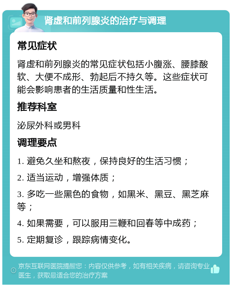 肾虚和前列腺炎的治疗与调理 常见症状 肾虚和前列腺炎的常见症状包括小腹涨、腰膝酸软、大便不成形、勃起后不持久等。这些症状可能会影响患者的生活质量和性生活。 推荐科室 泌尿外科或男科 调理要点 1. 避免久坐和熬夜，保持良好的生活习惯； 2. 适当运动，增强体质； 3. 多吃一些黑色的食物，如黑米、黑豆、黑芝麻等； 4. 如果需要，可以服用三鞭和回春等中成药； 5. 定期复诊，跟踪病情变化。